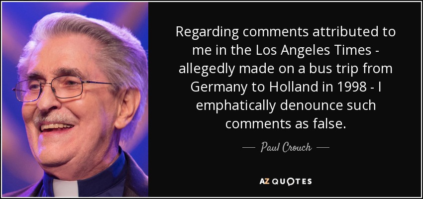 Regarding comments attributed to me in the Los Angeles Times - allegedly made on a bus trip from Germany to Holland in 1998 - I emphatically denounce such comments as false. - Paul Crouch