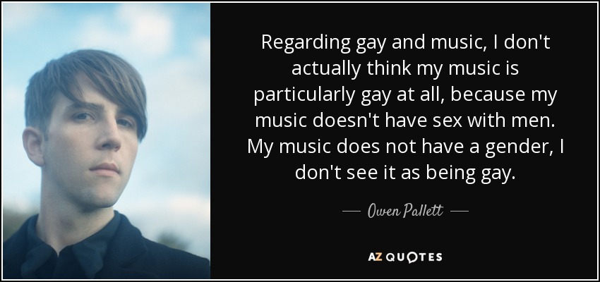 Regarding gay and music, I don't actually think my music is particularly gay at all, because my music doesn't have sex with men. My music does not have a gender, I don't see it as being gay. - Owen Pallett