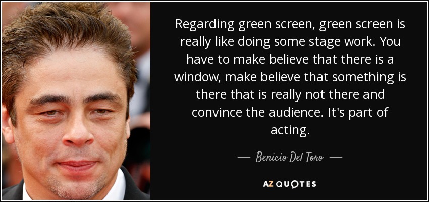 Regarding green screen, green screen is really like doing some stage work. You have to make believe that there is a window, make believe that something is there that is really not there and convince the audience. It's part of acting. - Benicio Del Toro
