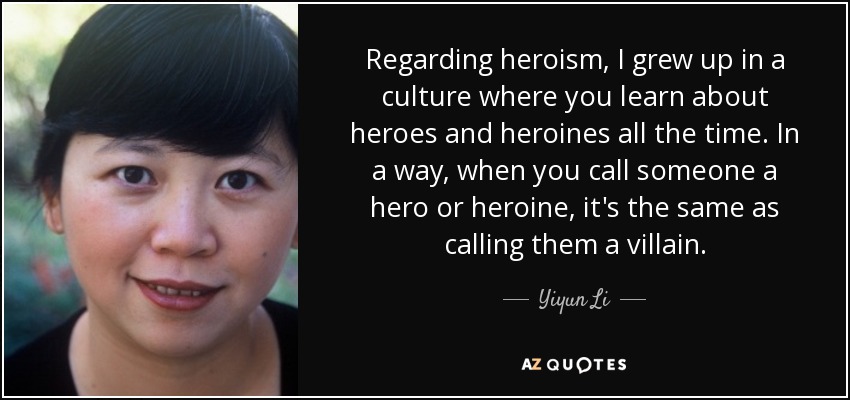 Regarding heroism, I grew up in a culture where you learn about heroes and heroines all the time. In a way, when you call someone a hero or heroine, it's the same as calling them a villain. - Yiyun Li