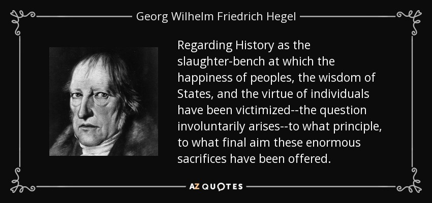 Regarding History as the slaughter-bench at which the happiness of peoples, the wisdom of States, and the virtue of individuals have been victimized--the question involuntarily arises--to what principle, to what final aim these enormous sacrifices have been offered. - Georg Wilhelm Friedrich Hegel