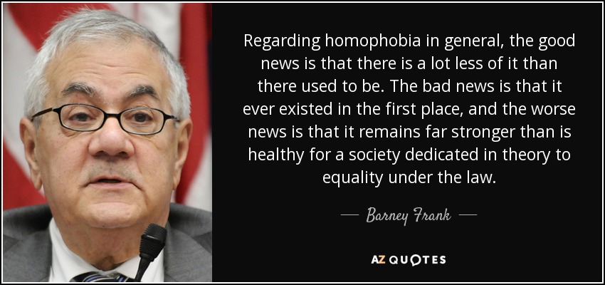 Regarding homophobia in general, the good news is that there is a lot less of it than there used to be. The bad news is that it ever existed in the first place, and the worse news is that it remains far stronger than is healthy for a society dedicated in theory to equality under the law. - Barney Frank