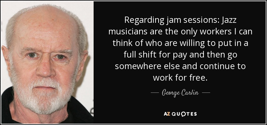 Regarding jam sessions: Jazz musicians are the only workers I can think of who are willing to put in a full shift for pay and then go somewhere else and continue to work for free. - George Carlin