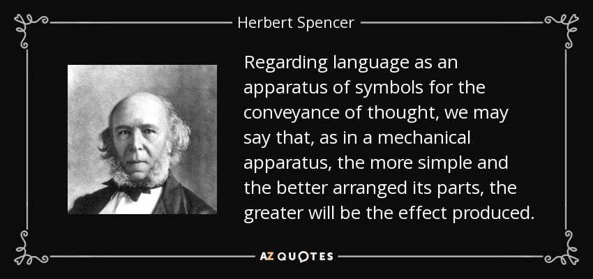 Regarding language as an apparatus of symbols for the conveyance of thought, we may say that, as in a mechanical apparatus, the more simple and the better arranged its parts, the greater will be the effect produced. - Herbert Spencer