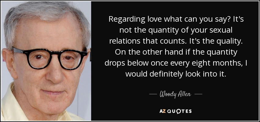 Regarding love what can you say? It's not the quantity of your sexual relations that counts. It's the quality. On the other hand if the quantity drops below once every eight months, I would definitely look into it. - Woody Allen