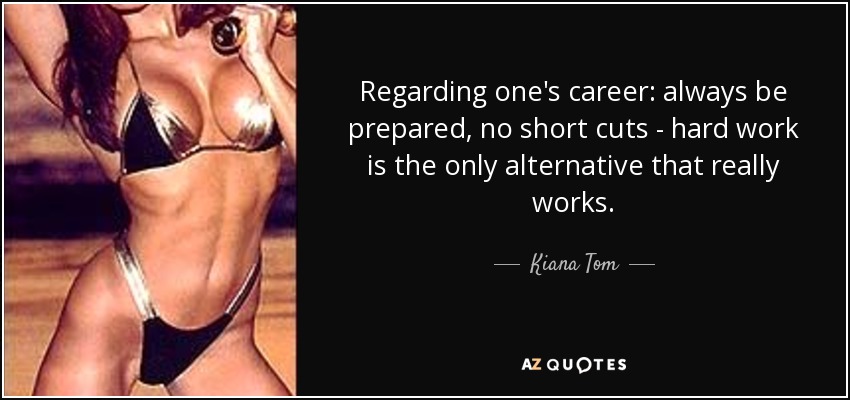 Regarding one's career: always be prepared, no short cuts - hard work is the only alternative that really works. - Kiana Tom