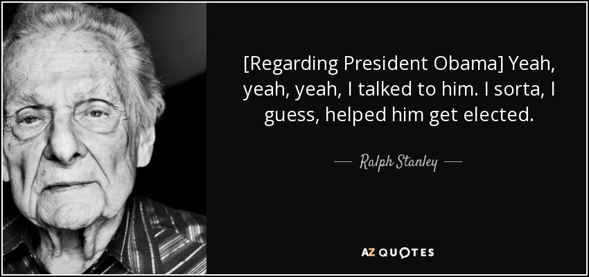 [Regarding President Obama] Yeah, yeah, yeah, I talked to him. I sorta, I guess, helped him get elected. - Ralph Stanley