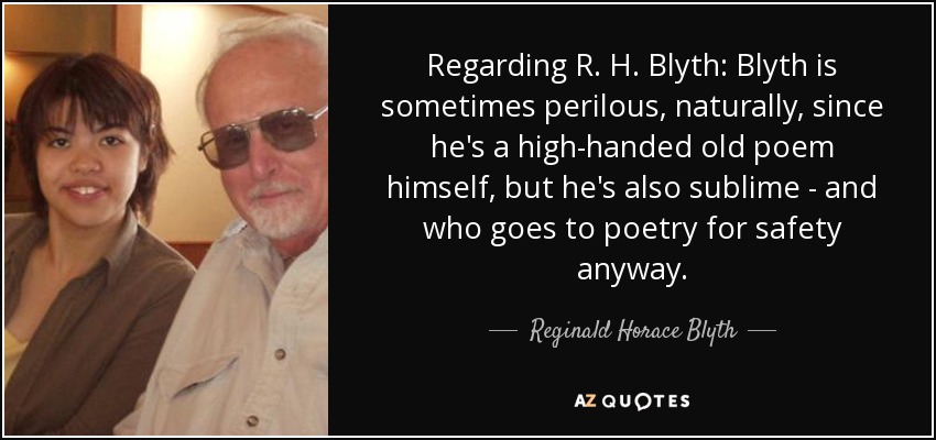 Regarding R. H. Blyth: Blyth is sometimes perilous, naturally, since he's a high-handed old poem himself, but he's also sublime - and who goes to poetry for safety anyway. - Reginald Horace Blyth
