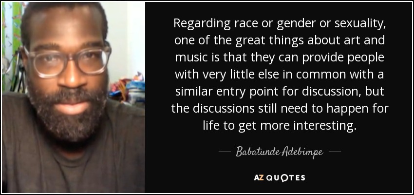 Regarding race or gender or sexuality, one of the great things about art and music is that they can provide people with very little else in common with a similar entry point for discussion, but the discussions still need to happen for life to get more interesting. - Babatunde Adebimpe