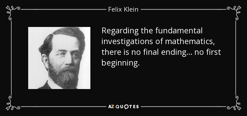 Regarding the fundamental investigations of mathematics, there is no final ending ... no first beginning. - Felix Klein