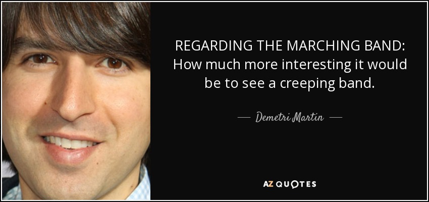 REGARDING THE MARCHING BAND: How much more interesting it would be to see a creeping band. - Demetri Martin
