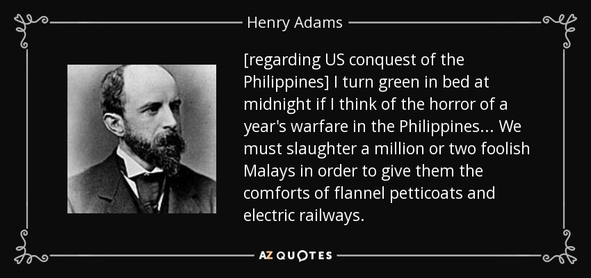 [regarding US conquest of the Philippines] I turn green in bed at midnight if I think of the horror of a year's warfare in the Philippines ... We must slaughter a million or two foolish Malays in order to give them the comforts of flannel petticoats and electric railways. - Henry Adams