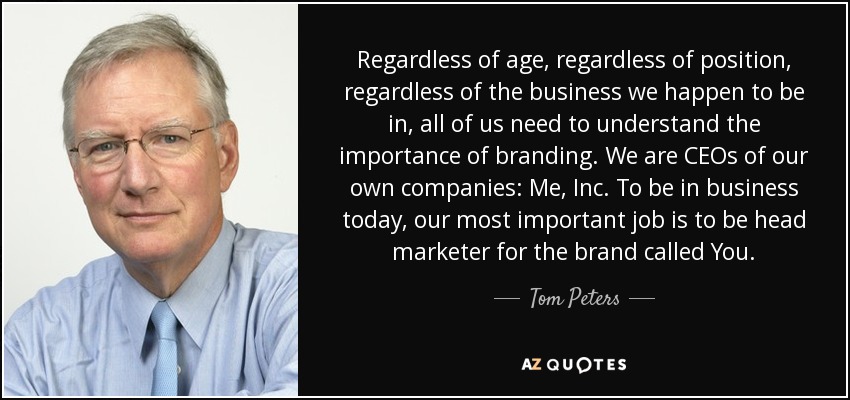 Regardless of age, regardless of position, regardless of the business we happen to be in, all of us need to understand the importance of branding. We are CEOs of our own companies: Me, Inc. To be in business today, our most important job is to be head marketer for the brand called You. - Tom Peters