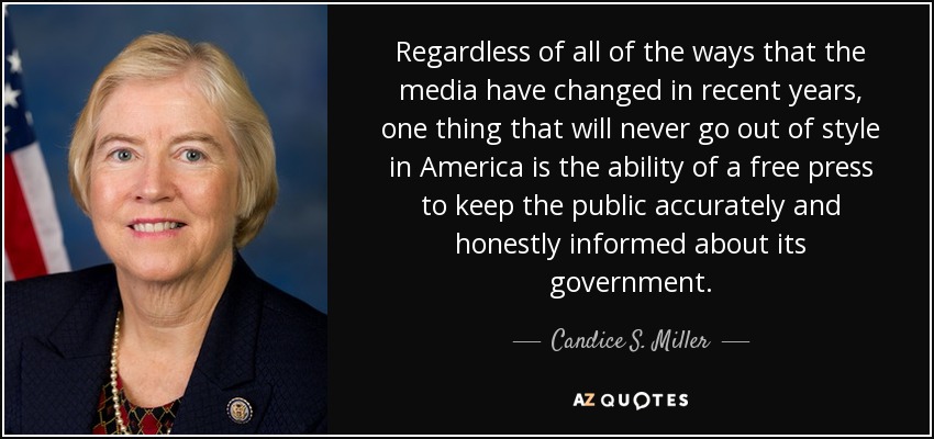 Regardless of all of the ways that the media have changed in recent years, one thing that will never go out of style in America is the ability of a free press to keep the public accurately and honestly informed about its government. - Candice S. Miller