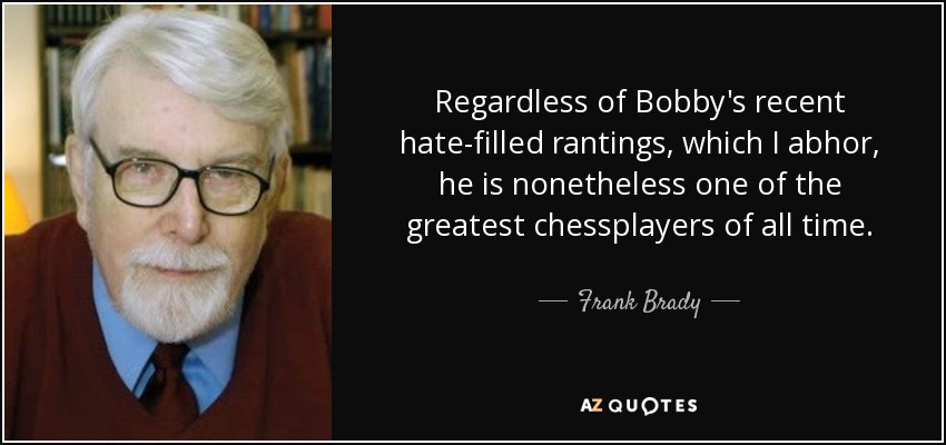 Regardless of Bobby's recent hate-filled rantings, which I abhor, he is nonetheless one of the greatest chessplayers of all time. - Frank Brady