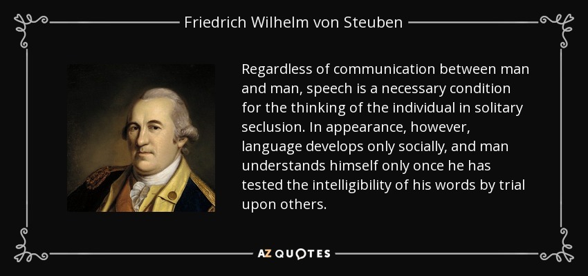 Regardless of communication between man and man, speech is a necessary condition for the thinking of the individual in solitary seclusion. In appearance, however, language develops only socially, and man understands himself only once he has tested the intelligibility of his words by trial upon others. - Friedrich Wilhelm von Steuben