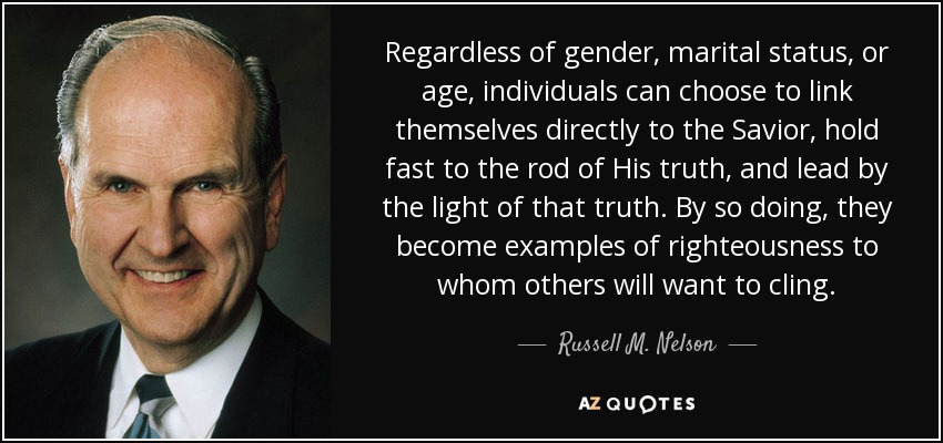 Regardless of gender, marital status, or age, individuals can choose to link themselves directly to the Savior, hold fast to the rod of His truth, and lead by the light of that truth. By so doing, they become examples of righteousness to whom others will want to cling. - Russell M. Nelson