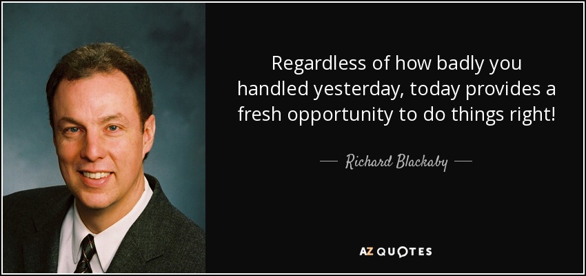 Regardless of how badly you handled yesterday, today provides a fresh opportunity to do things right! - Richard Blackaby