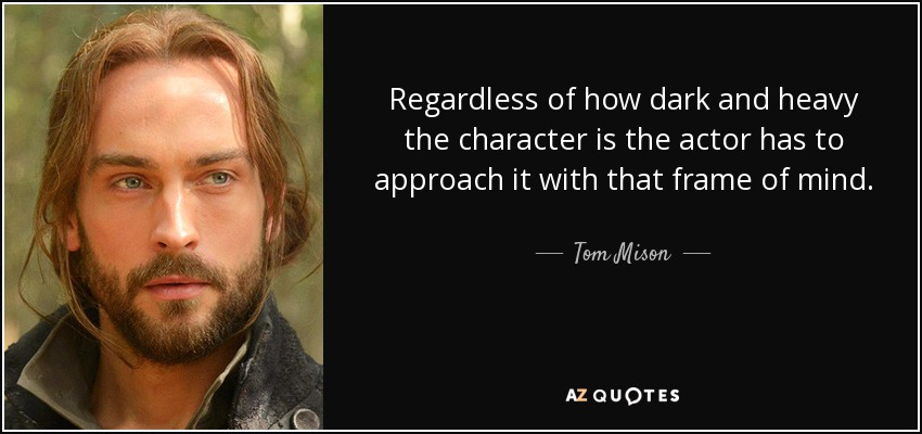 Regardless of how dark and heavy the character is the actor has to approach it with that frame of mind. - Tom Mison