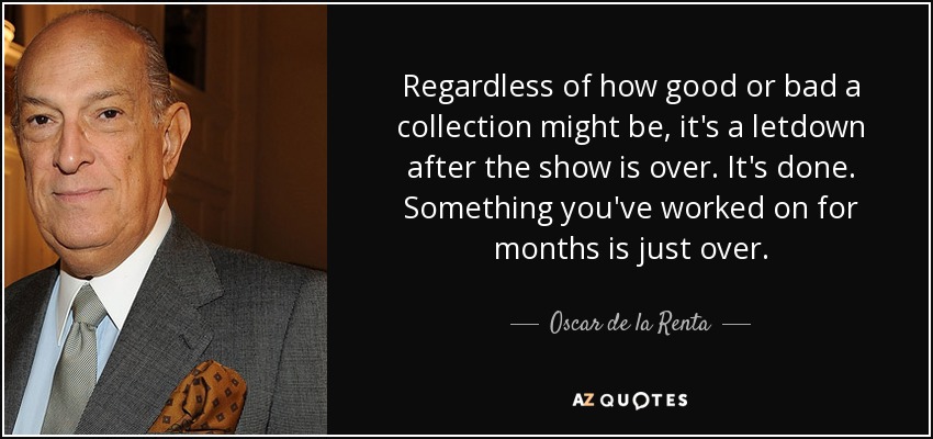 Regardless of how good or bad a collection might be, it's a letdown after the show is over. It's done. Something you've worked on for months is just over. - Oscar de la Renta