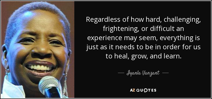Regardless of how hard, challenging, frightening, or difficult an experience may seem, everything is just as it needs to be in order for us to heal, grow, and learn. - Iyanla Vanzant