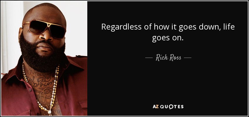 Regardless of how it goes down, life goes on. - Rick Ross