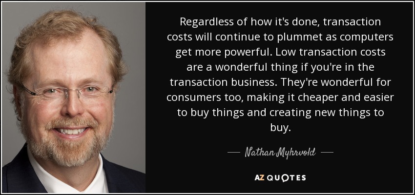 Regardless of how it's done, transaction costs will continue to plummet as computers get more powerful. Low transaction costs are a wonderful thing if you're in the transaction business. They're wonderful for consumers too, making it cheaper and easier to buy things and creating new things to buy. - Nathan Myhrvold