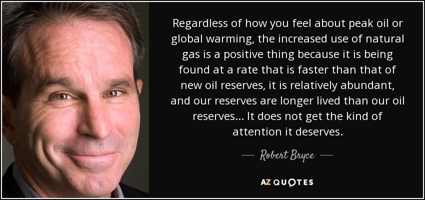 Regardless of how you feel about peak oil or global warming, the increased use of natural gas is a positive thing because it is being found at a rate that is faster than that of new oil reserves, it is relatively abundant, and our reserves are longer lived than our oil reserves... It does not get the kind of attention it deserves. - Robert Bryce