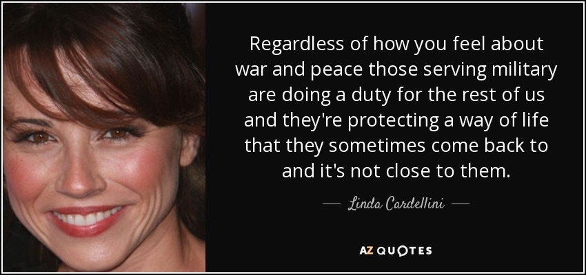 Regardless of how you feel about war and peace those serving military are doing a duty for the rest of us and they're protecting a way of life that they sometimes come back to and it's not close to them. - Linda Cardellini