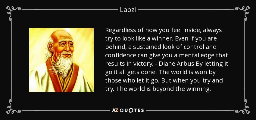 Regardless of how you feel inside, always try to look like a winner. Even if you are behind, a sustained look of control and confidence can give you a mental edge that results in victory. - Diane Arbus By letting it go it all gets done. The world is won by those who let it go. But when you try and try. The world is beyond the winning. - Laozi