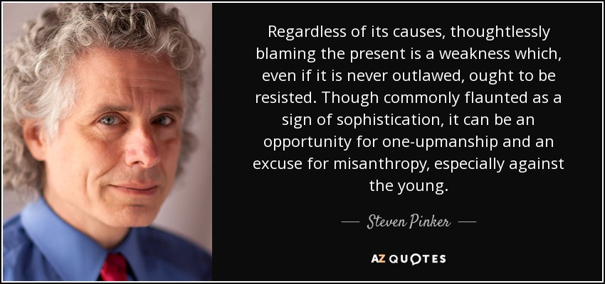 Regardless of its causes, thoughtlessly blaming the present is a weakness which, even if it is never outlawed, ought to be resisted. Though commonly flaunted as a sign of sophistication, it can be an opportunity for one-upmanship and an excuse for misanthropy, especially against the young. - Steven Pinker
