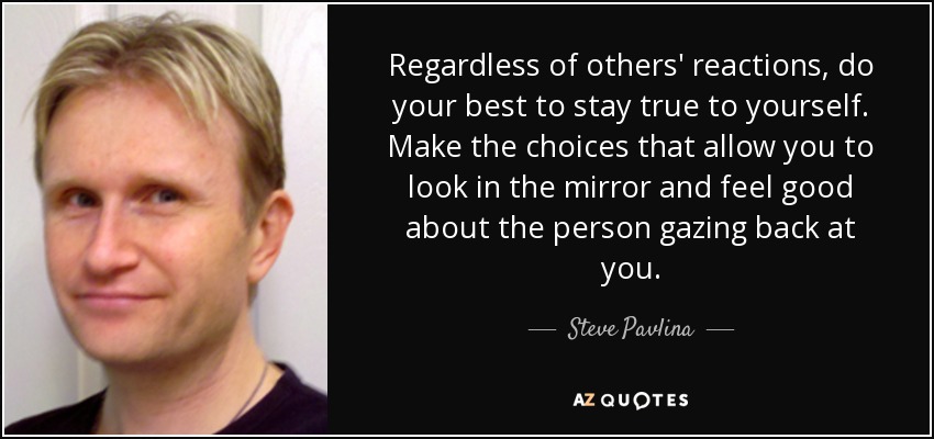 Regardless of others' reactions, do your best to stay true to yourself. Make the choices that allow you to look in the mirror and feel good about the person gazing back at you. - Steve Pavlina