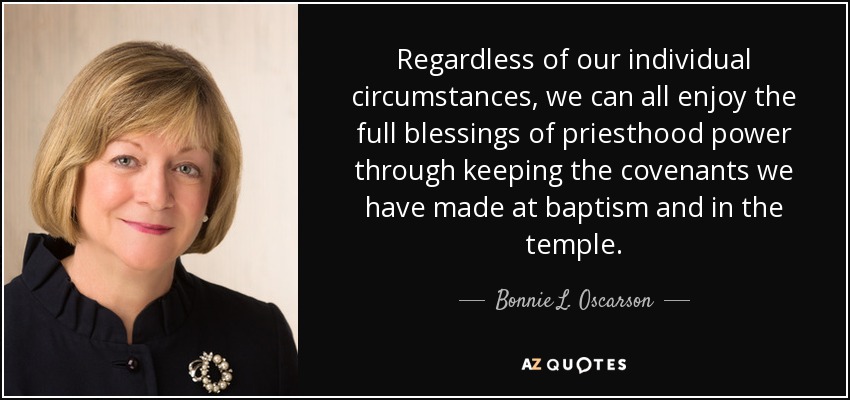 Regardless of our individual circumstances, we can all enjoy the full blessings of priesthood power through keeping the covenants we have made at baptism and in the temple. - Bonnie L. Oscarson