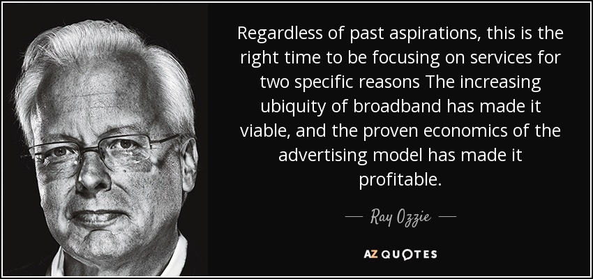 Regardless of past aspirations, this is the right time to be focusing on services for two specific reasons The increasing ubiquity of broadband has made it viable, and the proven economics of the advertising model has made it profitable. - Ray Ozzie