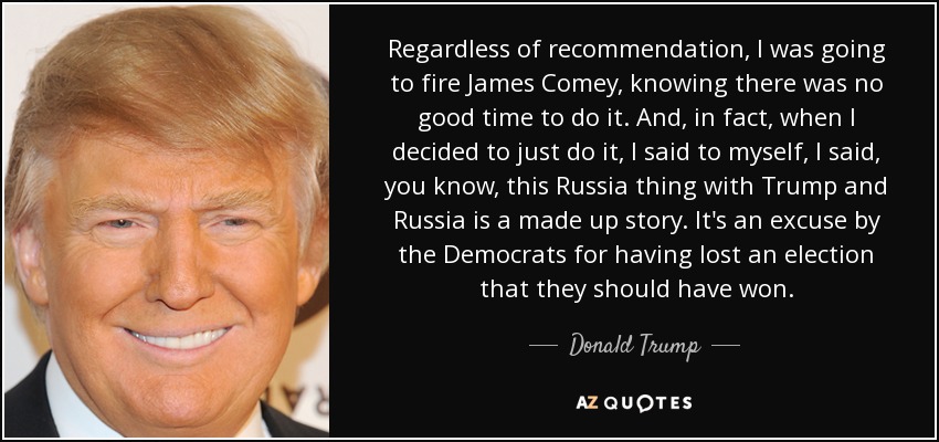 Regardless of recommendation, I was going to fire James Comey, knowing there was no good time to do it. And, in fact, when I decided to just do it, I said to myself, I said, you know, this Russia thing with Trump and Russia is a made up story. It's an excuse by the Democrats for having lost an election that they should have won. - Donald Trump