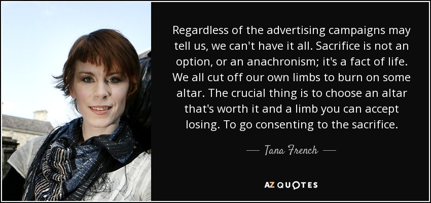 Regardless of the advertising campaigns may tell us, we can't have it all. Sacrifice is not an option, or an anachronism; it's a fact of life. We all cut off our own limbs to burn on some altar. The crucial thing is to choose an altar that's worth it and a limb you can accept losing. To go consenting to the sacrifice. - Tana French