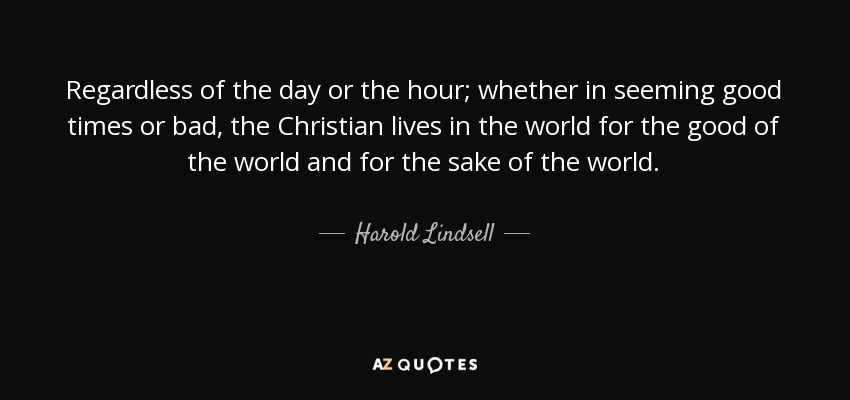 Regardless of the day or the hour; whether in seeming good times or bad, the Christian lives in the world for the good of the world and for the sake of the world. - Harold Lindsell