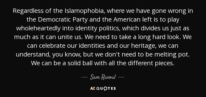 Regardless of the Islamophobia, where we have gone wrong in the Democratic Party and the American left is to play wholeheartedly into identity politics, which divides us just as much as it can unite us. We need to take a long hard look. We can celebrate our identities and our heritage, we can understand, you know, but we don't need to be melting pot. We can be a solid ball with all the different pieces. - Sam Rasoul