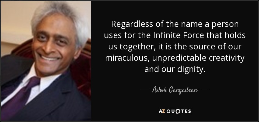 Regardless of the name a person uses for the Infinite Force that holds us together, it is the source of our miraculous, unpredictable creativity and our dignity. - Ashok Gangadean
