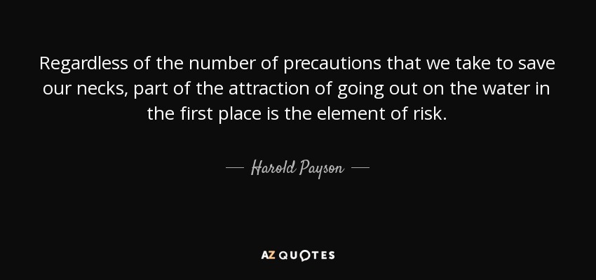 Regardless of the number of precautions that we take to save our necks, part of the attraction of going out on the water in the first place is the element of risk. - Harold Payson