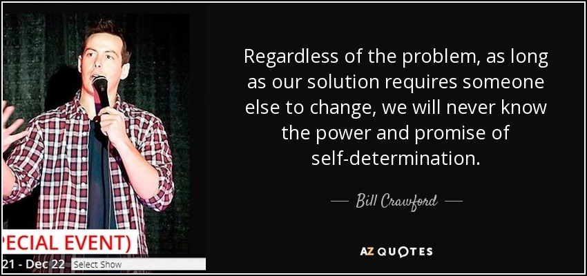 Regardless of the problem, as long as our solution requires someone else to change, we will never know the power and promise of self-determination. - Bill Crawford