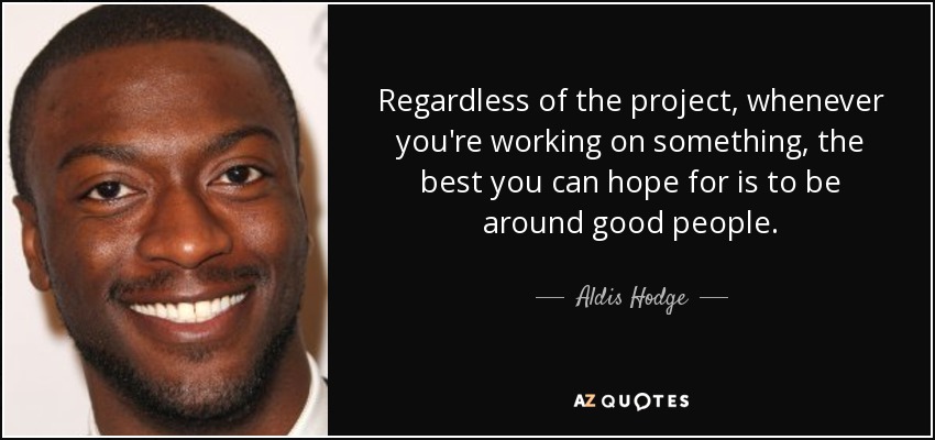Regardless of the project, whenever you're working on something, the best you can hope for is to be around good people. - Aldis Hodge