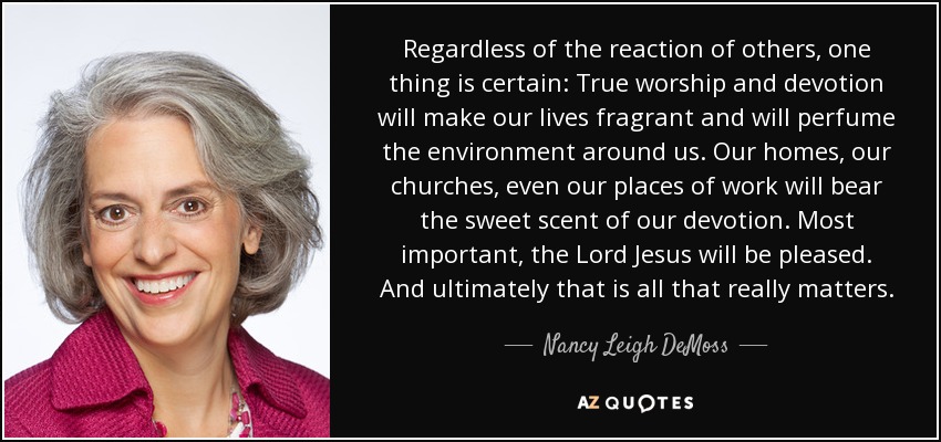 Regardless of the reaction of others, one thing is certain: True worship and devotion will make our lives fragrant and will perfume the environment around us. Our homes, our churches, even our places of work will bear the sweet scent of our devotion. Most important, the Lord Jesus will be pleased. And ultimately that is all that really matters. - Nancy Leigh DeMoss