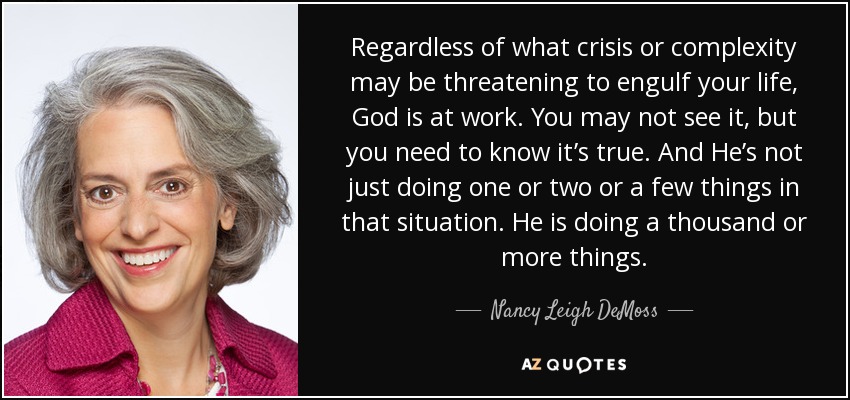 Regardless of what crisis or complexity may be threatening to engulf your life, God is at work. You may not see it, but you need to know it’s true. And He’s not just doing one or two or a few things in that situation. He is doing a thousand or more things. - Nancy Leigh DeMoss