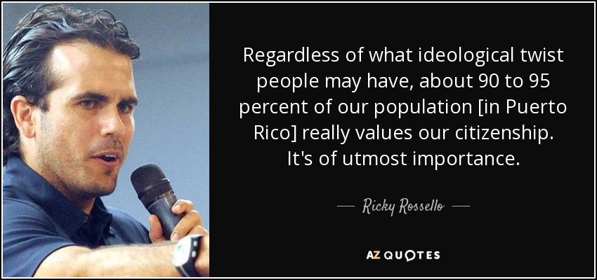 Regardless of what ideological twist people may have, about 90 to 95 percent of our population [in Puerto Rico] really values our citizenship. It's of utmost importance. - Ricky Rossello