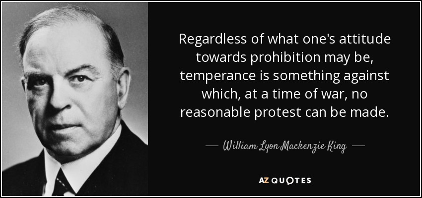 Regardless of what one's attitude towards prohibition may be, temperance is something against which, at a time of war, no reasonable protest can be made. - William Lyon Mackenzie King