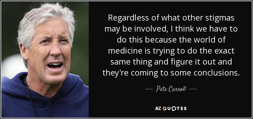 Regardless of what other stigmas may be involved, I think we have to do this because the world of medicine is trying to do the exact same thing and figure it out and they're coming to some conclusions. - Pete Carroll
