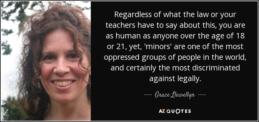 Regardless of what the law or your teachers have to say about this, you are as human as anyone over the age of 18 or 21, yet, 'minors' are one of the most oppressed groups of people in the world, and certainly the most discriminated against legally. - Grace Llewellyn