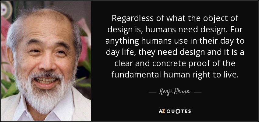 Regardless of what the object of design is, humans need design. For anything humans use in their day to day life, they need design and it is a clear and concrete proof of the fundamental human right to live. - Kenji Ekuan