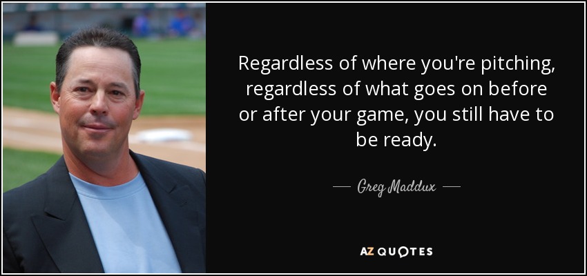 Regardless of where you're pitching, regardless of what goes on before or after your game, you still have to be ready. - Greg Maddux